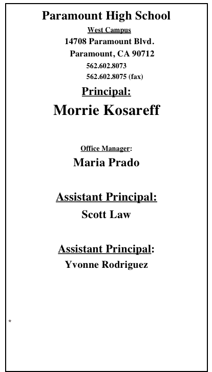 Paramount High School 
   West Campus
   14708 Paramount Blvd.
     Paramount, CA 90712
562.602.8073          562.602.8075 (fax)
Principal:
Morrie Kosareff

Office Manager:  
Maria Prado

Assistant Principal:   
Scott Law

Assistant Principal: 
Yvonne Rodriguez

Link to Paramount High School
Senior Campus

Email Webmaster
Access to School Loop
